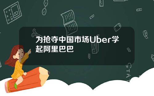 为抢夺中国市场Uber学起阿里巴巴