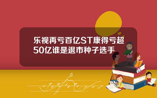 乐视再亏百亿ST康得亏超50亿谁是退市种子选手