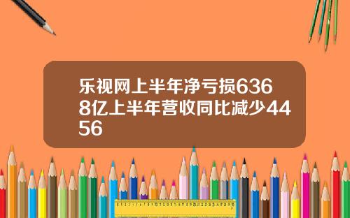 乐视网上半年净亏损6368亿上半年营收同比减少4456