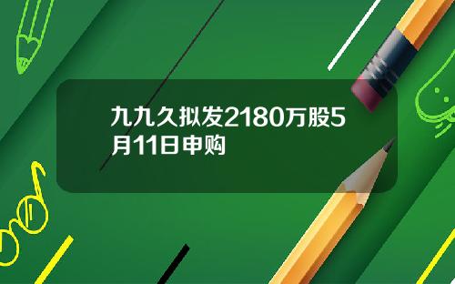 九九久拟发2180万股5月11日申购