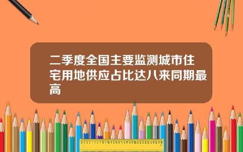 二季度全国主要监测城市住宅用地供应占比达八来同期最高