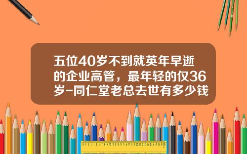 五位40岁不到就英年早逝的企业高管，最年轻的仅36岁-同仁堂老总去世有多少钱