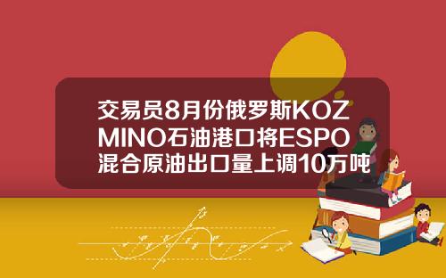 交易员8月份俄罗斯KOZMINO石油港口将ESPO混合原油出口量上调10万吨至294万吨