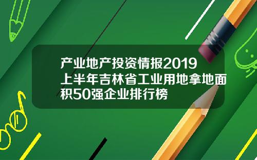 产业地产投资情报2019上半年吉林省工业用地拿地面积50强企业排行榜