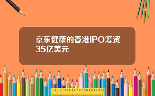 京东健康的香港IPO筹资35亿美元