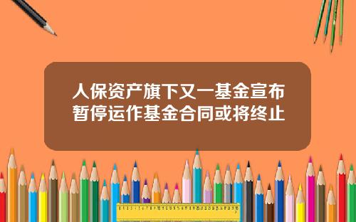 人保资产旗下又一基金宣布暂停运作基金合同或将终止