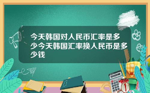 今天韩国对人民币汇率是多少今天韩国汇率换人民币是多少钱