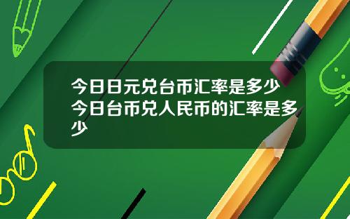 今日日元兑台币汇率是多少今日台币兑人民币的汇率是多少