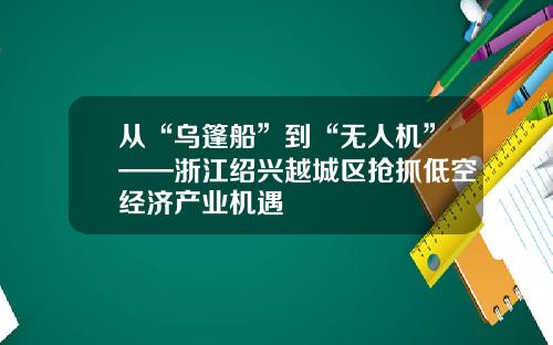 从“乌篷船”到“无人机”——浙江绍兴越城区抢抓低空经济产业机遇