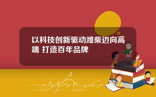 以科技创新驱动潍柴迈向高端 打造百年品牌