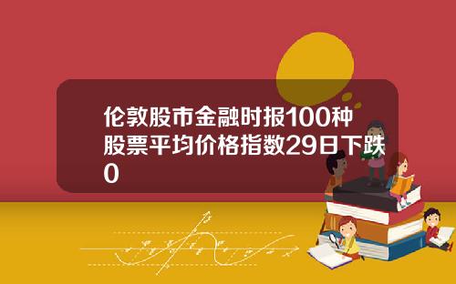 伦敦股市金融时报100种股票平均价格指数29日下跌0