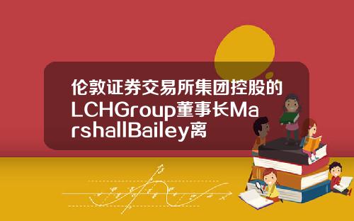 伦敦证券交易所集团控股的LCHGroup董事长MarshallBailey离职