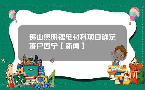 佛山照明锂电材料项目确定落户西宁【新闻】