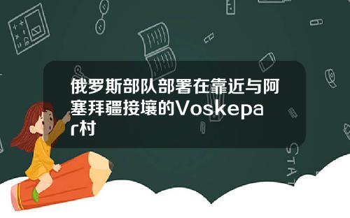 俄罗斯部队部署在靠近与阿塞拜疆接壤的Voskepar村