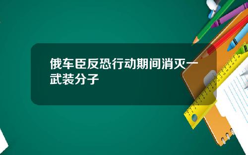 俄车臣反恐行动期间消灭一武装分子