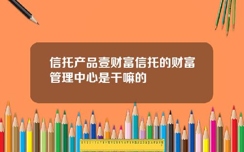 信托产品壹财富信托的财富管理中心是干嘛的