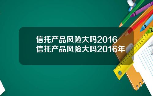 信托产品风险大吗2016信托产品风险大吗2016年