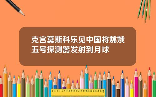 克宫莫斯科乐见中国将嫦娥五号探测器发射到月球