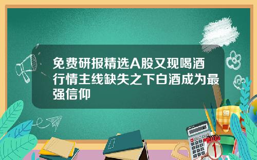 免费研报精选A股又现喝酒行情主线缺失之下白酒成为最强信仰