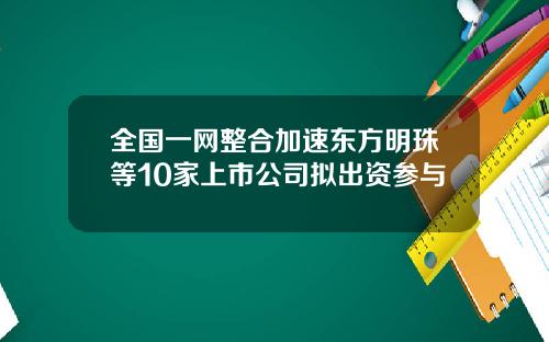 全国一网整合加速东方明珠等10家上市公司拟出资参与