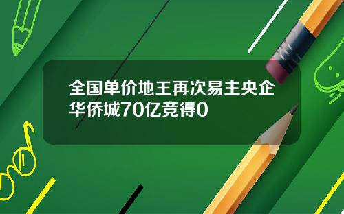 全国单价地王再次易主央企华侨城70亿竞得0