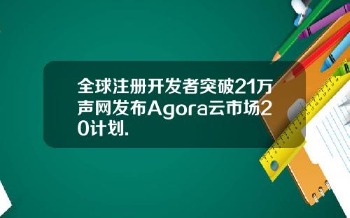 全球注册开发者突破21万声网发布Agora云市场20计划.