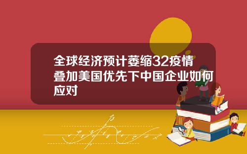 全球经济预计萎缩32疫情叠加美国优先下中国企业如何应对