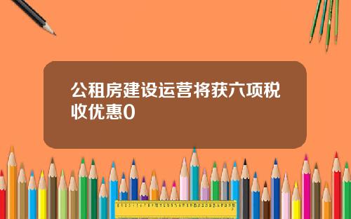 公租房建设运营将获六项税收优惠0