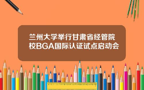 兰州大学举行甘肃省经管院校BGA国际认证试点启动会