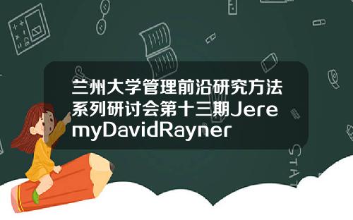 兰州大学管理前沿研究方法系列研讨会第十三期JeremyDavidRayner教授讲座成功举行.