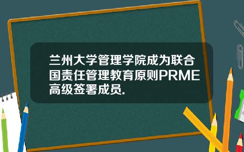 兰州大学管理学院成为联合国责任管理教育原则PRME高级签署成员.