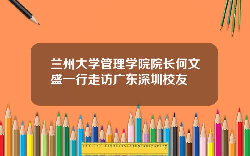 兰州大学管理学院院长何文盛一行走访广东深圳校友