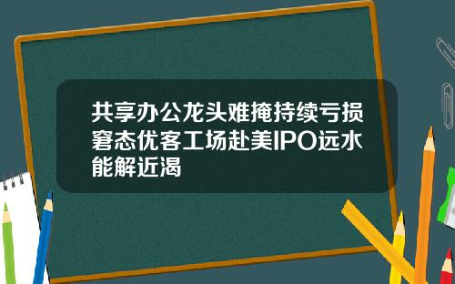 共享办公龙头难掩持续亏损窘态优客工场赴美IPO远水能解近渴