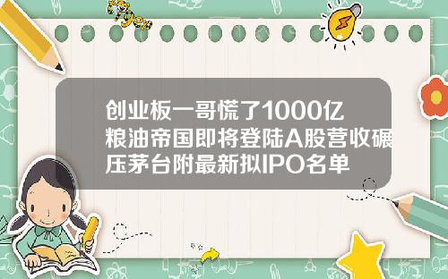 创业板一哥慌了1000亿粮油帝国即将登陆A股营收碾压茅台附最新拟IPO名单