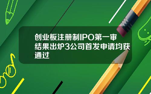 创业板注册制IPO第一审结果出炉3公司首发申请均获通过