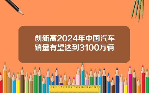 创新高2024年中国汽车销量有望达到3100万辆