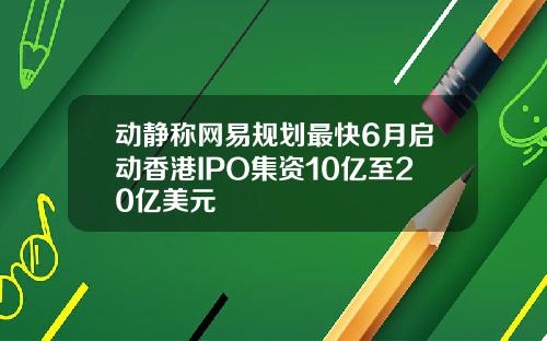 动静称网易规划最快6月启动香港IPO集资10亿至20亿美元