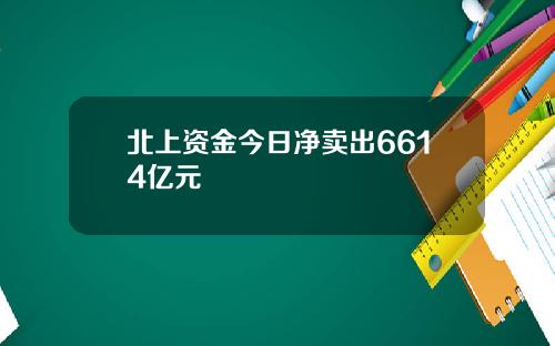 北上资金今日净卖出6614亿元