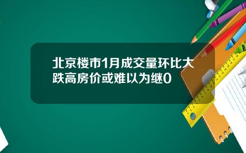 北京楼市1月成交量环比大跌高房价或难以为继0