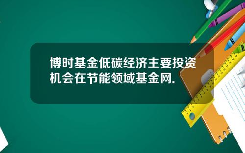 博时基金低碳经济主要投资机会在节能领域基金网.