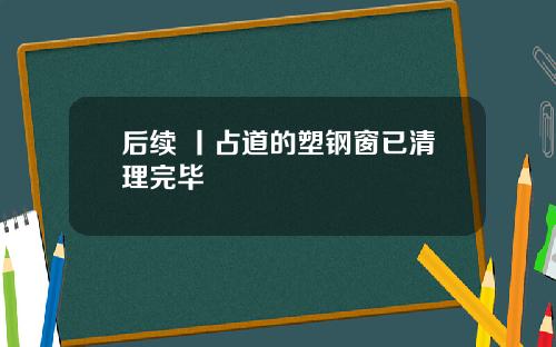 后续 丨占道的塑钢窗已清理完毕