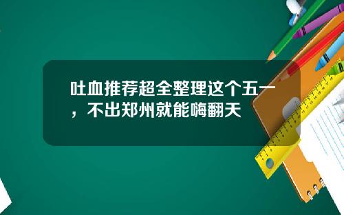 吐血推荐超全整理这个五一，不出郑州就能嗨翻天