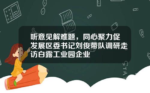 听意见解难题，同心聚力促发展区委书记刘俊带队调研走访白露工业园企业