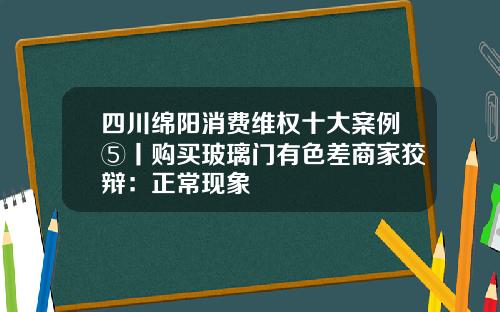 四川绵阳消费维权十大案例⑤丨购买玻璃门有色差商家狡辩：正常现象