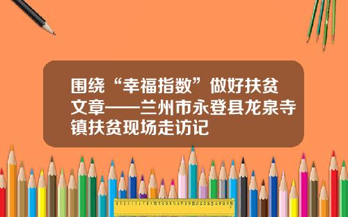 围绕“幸福指数”做好扶贫文章——兰州市永登县龙泉寺镇扶贫现场走访记