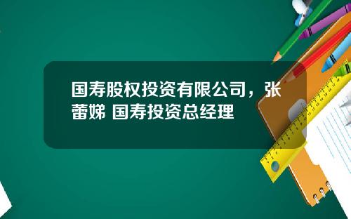 国寿股权投资有限公司，张蕾娣 国寿投资总经理