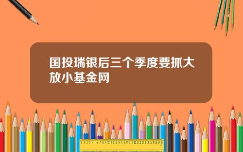 国投瑞银后三个季度要抓大放小基金网