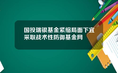 国投瑞银基金紧缩局面下宜采取战术性防御基金网