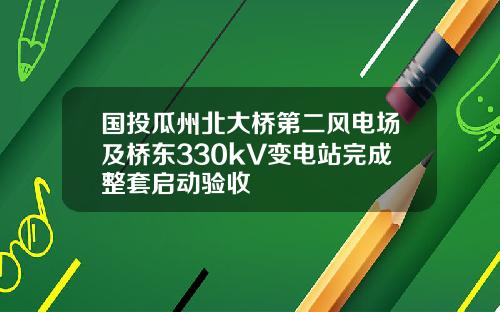 国投瓜州北大桥第二风电场及桥东330kV变电站完成整套启动验收