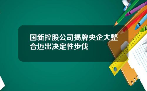 国新控股公司揭牌央企大整合迈出决定性步伐